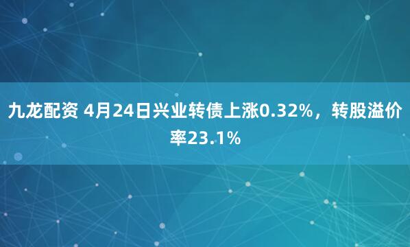 九龙配资 4月24日兴业转债上涨0.32%，转股溢价率23.1%