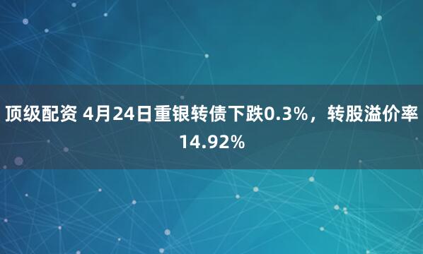 顶级配资 4月24日重银转债下跌0.3%，转股溢价率14.92%