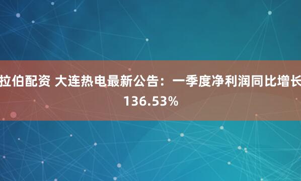 拉伯配资 大连热电最新公告：一季度净利润同比增长136.53%