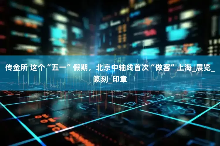 传金所 这个“五一”假期，北京中轴线首次“做客”上海_展览_篆刻_印章