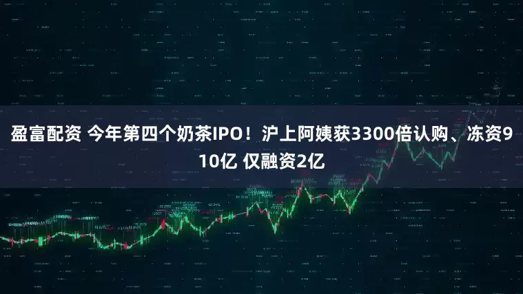 盈富配资 今年第四个奶茶IPO！沪上阿姨获3300倍认购、冻资910亿 仅融资2亿