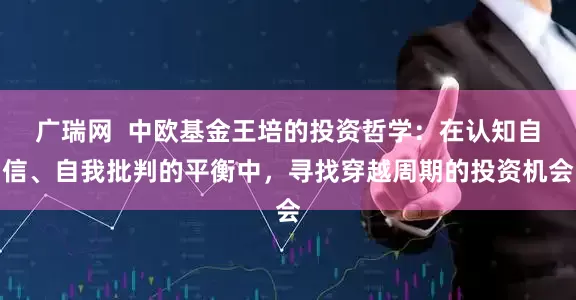 广瑞网  中欧基金王培的投资哲学：在认知自信、自我批判的平衡中，寻找穿越周期的投资机会