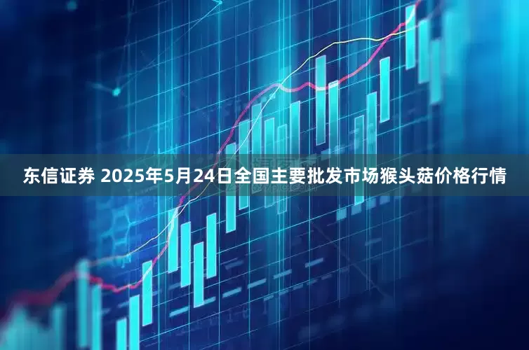 东信证券 2025年5月24日全国主要批发市场猴头菇价格行情
