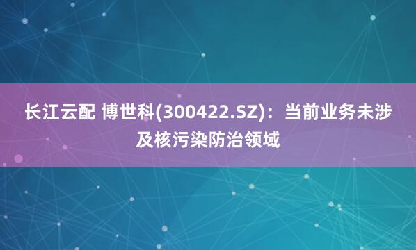 长江云配 博世科(300422.SZ)：当前业务未涉及核污染防治领域