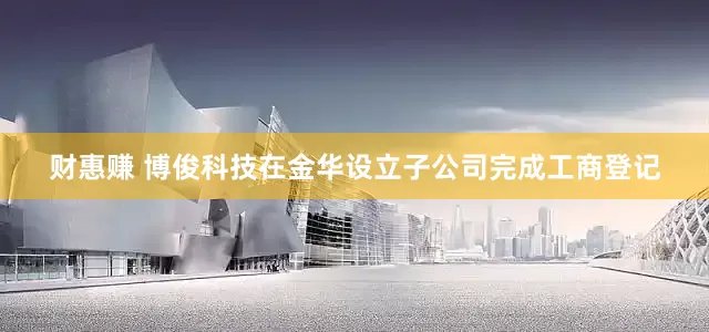 财惠赚 博俊科技在金华设立子公司完成工商登记