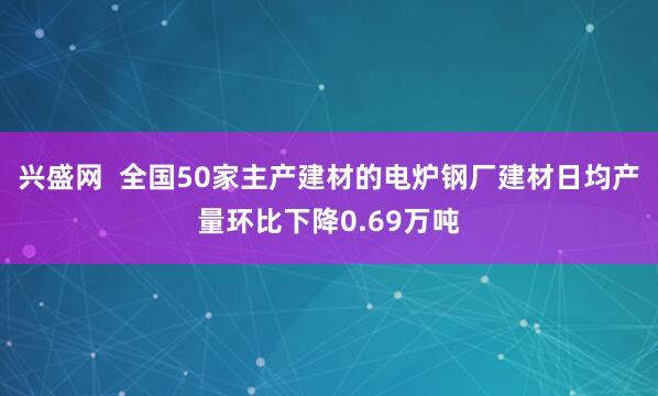 兴盛网  全国50家主产建材的电炉钢厂建材日均产量环比下降0.69万吨