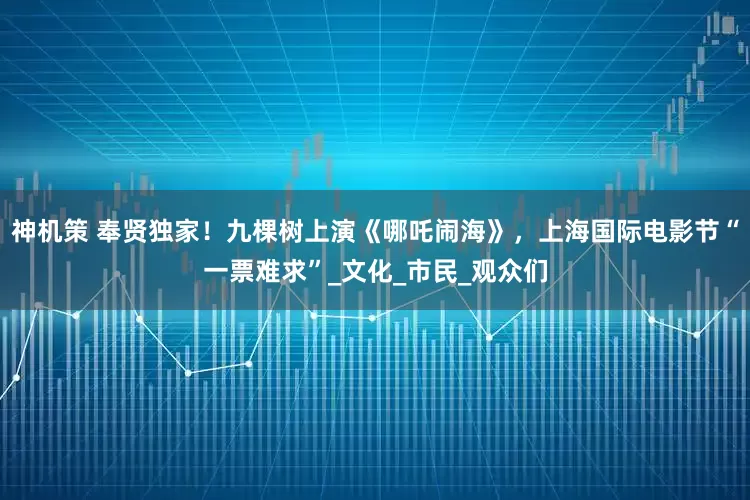神机策 奉贤独家！九棵树上演《哪吒闹海》，上海国际电影节“一票难求”_文化_市民_观众们