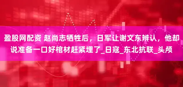 盈股网配资 赵尚志牺牲后，日军让谢文东辨认，他却说准备一口好棺材赶紧埋了_日寇_东北抗联_头颅