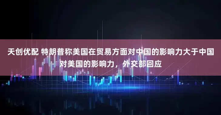 天创优配 特朗普称美国在贸易方面对中国的影响力大于中国对美国的影响力，外交部回应