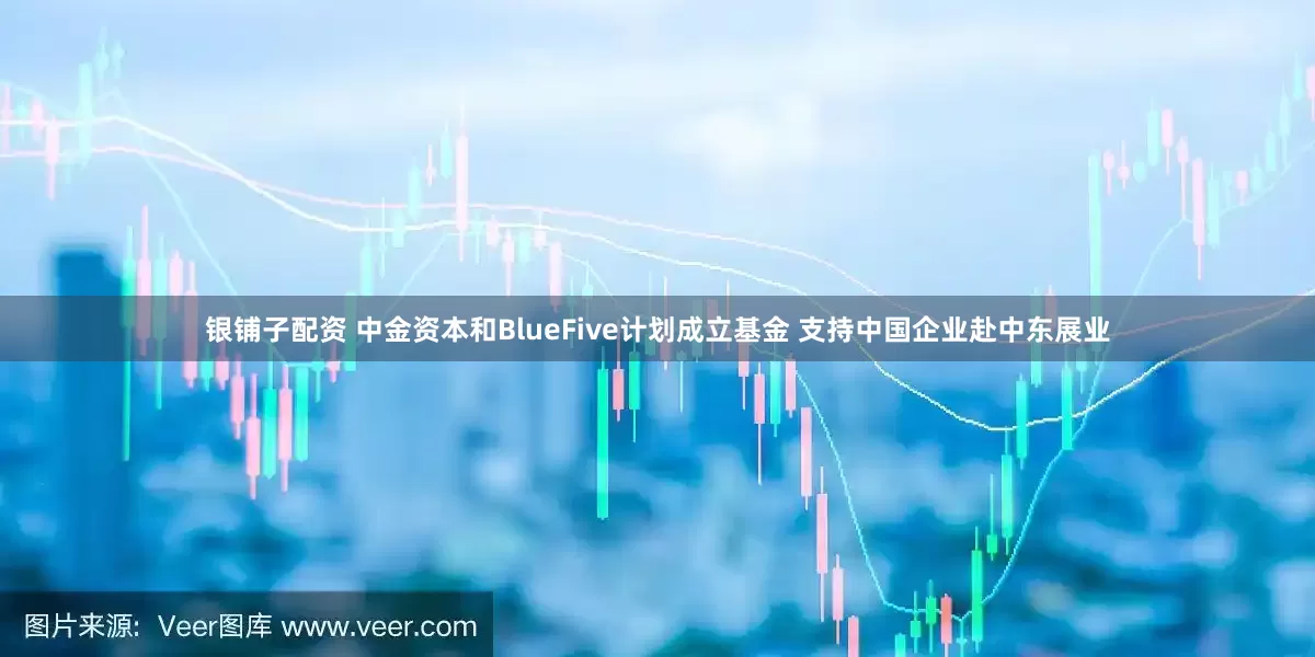 银铺子配资 中金资本和BlueFive计划成立基金 支持中国企业赴中东展业