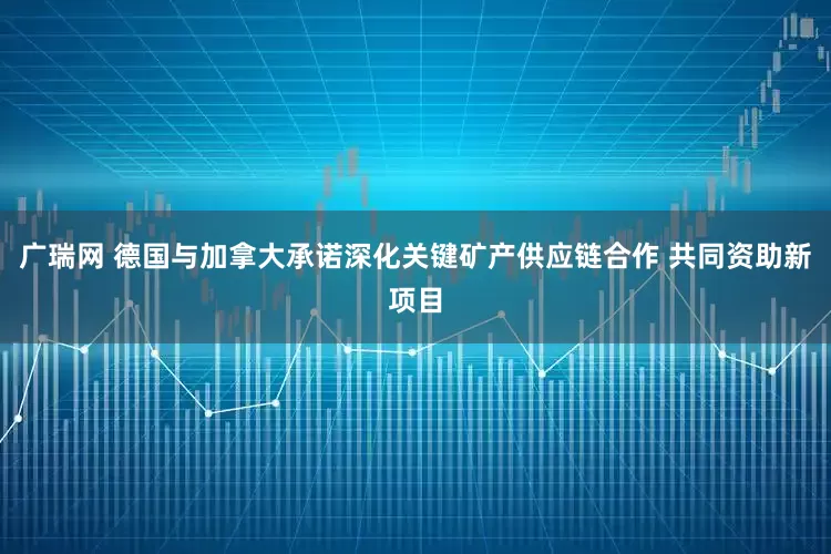 广瑞网 德国与加拿大承诺深化关键矿产供应链合作 共同资助新项目