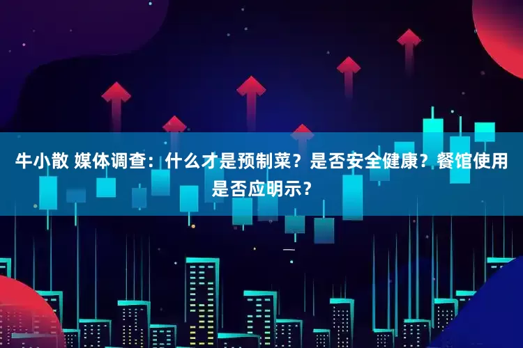 牛小散 媒体调查：什么才是预制菜？是否安全健康？餐馆使用是否应明示？