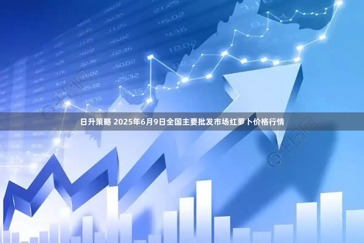 日升策略 2025年6月9日全国主要批发市场红萝卜价格行情