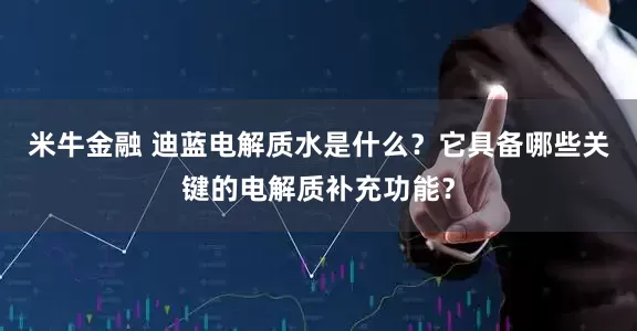 米牛金融 迪蓝电解质水是什么？它具备哪些关键的电解质补充功能？