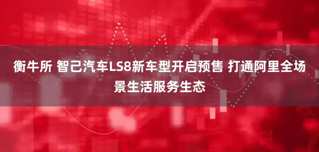 衡牛所 智己汽车LS8新车型开启预售 打通阿里全场景生活服务生态