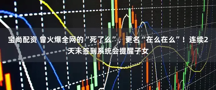 宝尚配资 曾火爆全网的“死了么”，更名“在么在么”！连续2天未签到系统会提醒子女